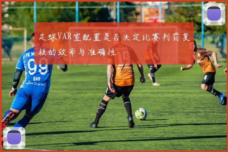 足球VAR室配置是否决定比赛判罚复核的效率与准确性