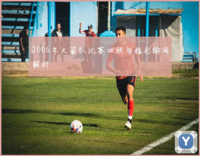 2006年火箭队比赛回顾与精彩瞬间解析