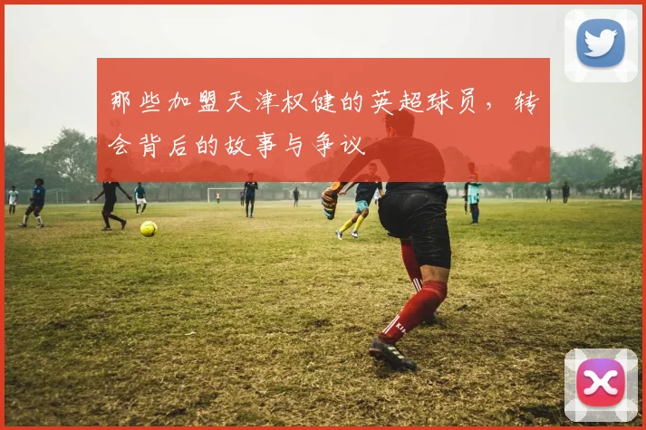 那些加盟天津权健的英超球员，转会背后的故事与争议