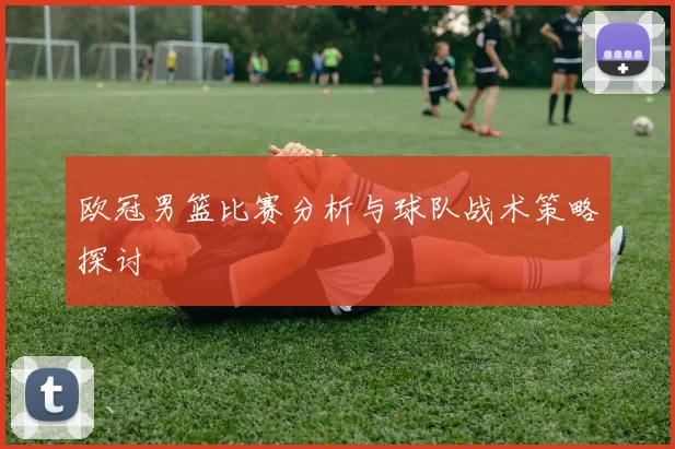 欧冠男篮比赛分析与球队战术策略探讨