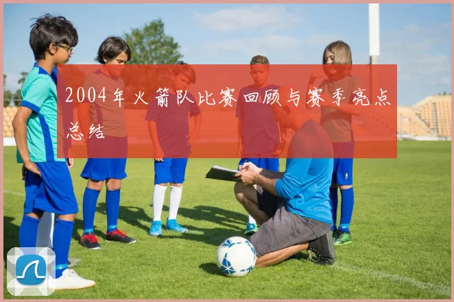 2004年火箭队比赛回顾与赛季亮点总结