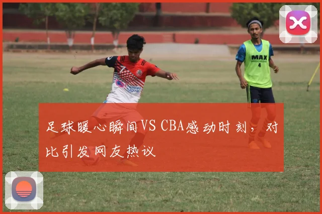 足球暖心瞬间VS CBA感动时刻,对比引发网友热议